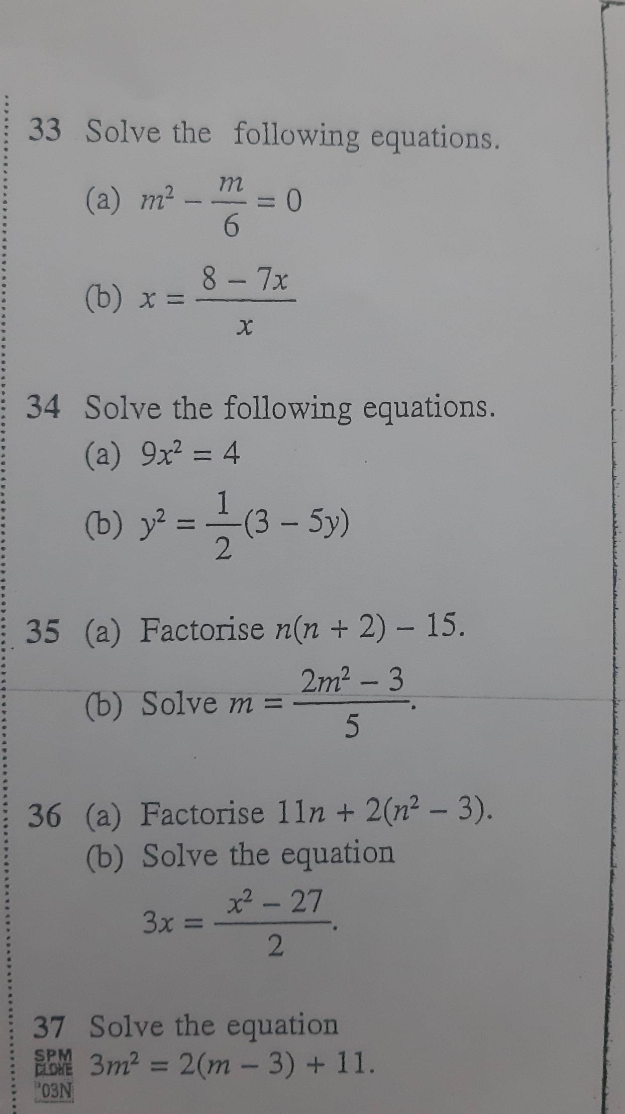 Solve the following equations. 
(a) m^2- m/6 =0
(b) x= (8-7x)/x 
34 Solve the following equations. 
(a) 9x^2=4
(b) y^2= 1/2 (3-5y)
35 (a) Factorise n(n+2)-15. 
(b) Solve m= (2m^2-3)/5 . 
36 (a) Factorise 11n+2(n^2-3). 
(b) Solve the equation
3x= (x^2-27)/2 . 
37 Solve the equation 
SPM 3m^2=2(m-3)+11. 
CLOKE 
03N