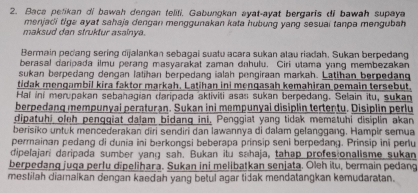 Baca petikan di bawah dengan teliti. Gabungkan ayat-ayat bergaris di bawah supaya 
menjadi tiga ayat sahaja dengan menggunakan kata hubung yang sesuai tanpa mengubah 
maksud dan struktur asainya. 
Bermain pedang sering dijalankan sebagai suatu acara sukan alau riadah. Sukan berpedang 
berasal daripada ilmu perang masyarakat zaman dahulu. Ciri utama yang membezakan 
sukan berpedang dengan latihan berpedang ialah pengiraan markah. Latihan berpedang 
tidak mengambil kira faktor markah. Latihan ini mengasah kemahiran pemain tersebut. 
Hal ini merupakan sebahagian daripada aktiviti asas sukan berpedang. Selain itu, sukan 
berpedang mempunyai peraturan. Sukan ini mempunyai disiplin tertentu. Disiplin perlu 
dipatuhi oleh pengqiat dalam bidang ini. Penggiat yang tidak mematuhi disiplin akan 
berisiko untuk mencederakan diri sendiri dan lawannya di dalam gelanggang. Hampir semua 
permainan pedang di dunia ini berkongsi beberapa prinsip seni berpedang. Prinsip ini pertu 
dipelajari daripada sumber yang sah. Bukan itu sahaja, tahap profesionalisme sukan 
berpedang juga perfu dipelihara. Sukan ini melibatkan senjata. Oleh itu, bermain pedang 
mestilah diamalkan dengan kaedah yang betul agar tidak mendatangkan kemudaratan.