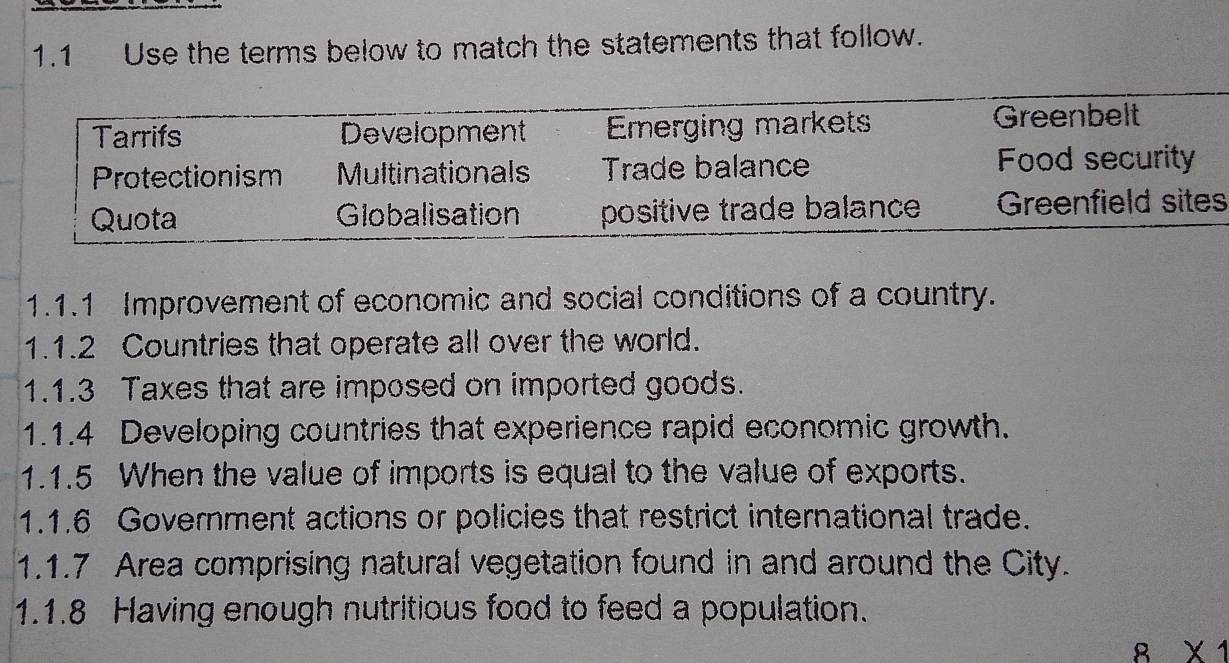 1.1 Use the terms below to match the statements that follow. 
s 
1.1.1 Improvement of economic and social conditions of a country. 
1.1.2 Countries that operate all over the world. 
1.1.3 Taxes that are imposed on imported goods. 
1.1.4 Developing countries that experience rapid economic growth. 
1.1.5 When the value of imports is equal to the value of exports. 
1.1.6 Government actions or policies that restrict international trade. 
1.1.7 Area comprising natural vegetation found in and around the City. 
1.1.8 Having enough nutritious food to feed a population. 
8 X1