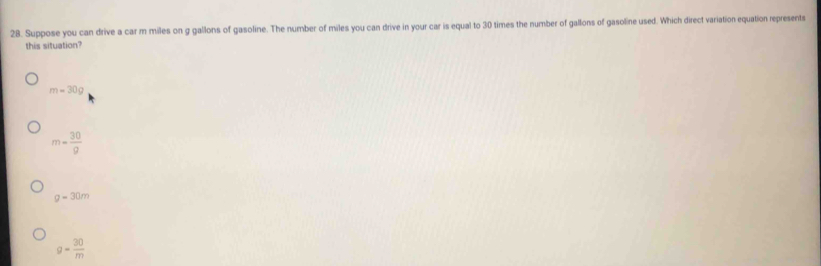 Suppose you can drive a car m miles on g gallons of gasoline. The number of miles you can drive in your car is equal to 30 times the number of gallons of gasoline used. Which direct variation equation represents
this situation?
m=30g
m= 30/g 
g=30m
g= 30/m 