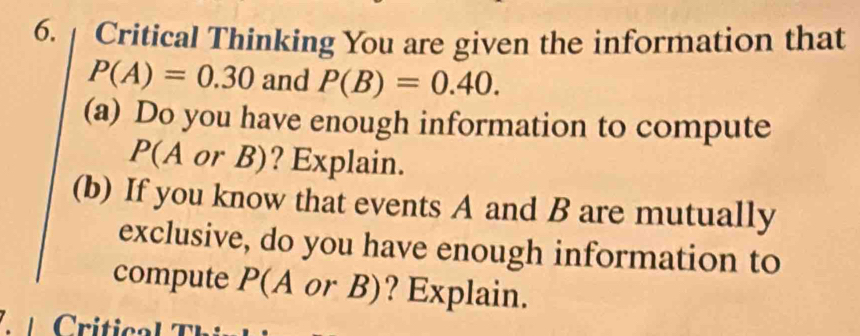 Critical Thinking You are given the information that
P(A)=0.30 and P(B)=0.40. 
(a) Do you have enough information to compute
P(A or B)? Explain. 
(b) If you know that events A and B are mutually 
exclusive, do you have enough information to 
compute P(A or B)? Explain.