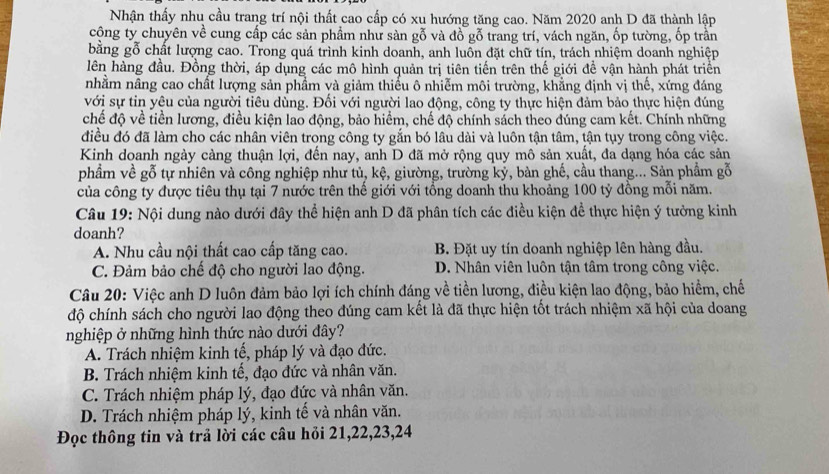 Nhận thấy nhu cầu trang trí nội thất cao cấp có xu hướng tăng cao. Năm 2020 anh D đã thành lập
cộng ty chuyên về cung cấp các sản phẩm như sàn gỗ và đồ gỗ trang trí, vách ngăn, ốp tường, ốp trần
bằng gỗ chất lượng cao. Trong quá trình kinh doanh, anh luôn đặt chữ tín, trách nhiệm doanh nghiệp
lên hàng đầu. Đồng thời, áp dụng các mô hình quản trị tiên tiến trên thế giới đề vận hành phát triển
nhằm nâng cao chất lượng sản phẩm và giảm thiếu ô nhiễm môi trường, khẳng định vị thế, xứng đáng
với sự tin yêu của người tiêu dùng. Đối với người lao động, công ty thực hiện đảm bảo thực hiện đúng
chế độ về tiền lương, điều kiện lao động, bảo hiểm, chế độ chính sách theo đúng cam kết. Chính những
điều đó đã làm cho các nhân viên trong công ty gắn bó lâu dài và luôn tận tâm, tận tụy trong công việc.
Kinh doanh ngày càng thuận lợi, đến nay, anh D đã mở rộng quy mô sản xuất, đa dạng hóa các sản
phầm về gỗ tự nhiên và công nghiệp như tủ, kệ, giường, trường ký, bàn ghế, cầu thang... Sản phẩm gỗ
của công ty được tiêu thụ tại 7 nước trên thế giới với tổng doanh thu khoảng 100 tỷ đồng mỗi năm.
Câu 19: Nội dung nào dưới đây thể hiện anh D đã phân tích các điều kiện đề thực hiện ý tưởng kinh
doanh?
A. Nhu cầu nội thất cao cấp tăng cao. B. Đặt uy tín doanh nghiệp lên hàng đầu.
C. Đảm bảo chế độ cho người lao động. D. Nhân viên luôn tận tâm trong công việc.
Câu 20: Việc anh D luôn đảm bảo lợi ích chính đáng về tiền lương, điều kiện lao động, bảo hiểm, chế
độ chính sách cho người lao động theo đúng cam kết là đã thực hiện tốt trách nhiệm xã hội của doang
nghiệp ở những hình thức nào dưới đây?
A. Trách nhiệm kinh tế, pháp lý và đạo đức.
B. Trách nhiệm kinh tế, đạo đức và nhân văn.
C. Trách nhiệm pháp lý, đạo đức và nhân văn.
D. Trách nhiệm pháp lý, kinh tế và nhân văn.
Đọc thông tin và trả lời các câu hỏi 21,22,23,24