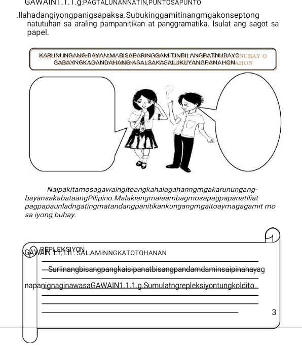 GAWAINT.T.T.g:PAGTALUNANÑÄTIN,PUNTδSAPUNT8 
.Ilahadangiyongpanigsapaksa.Subukinggamitinangmgakonseptong 
natutuhan sa araling pampanitikan at panggramatika. Isulat ang sagot sa 
papel. 
KARUNUNGANG-BAYAN:MABISAPARINGGAMITINBILANGPATNUBAYONUBAY O 
Naipakitamosagawaingitoangkahalagahanngmgakarunungang- 
bayansakabata angPilipino. Malakiang maia ambagmosa pag papanatiliat 
pagpapaunladngatingmatandangpanitikankungangmgaitoaymagagamit mo 
sa iyong buhay. 
GAWARTHSALAMINNGKATOTOHANAN 
_ 
Suriinangbisangpangkaisipanatbisangpandam daminsaipinahayag 
_ 
napanignaginawasaGAWAIN1.1.1.g.Sumulatngrepleksiyontungkoldito. 
_ 
_ 
_ 
3