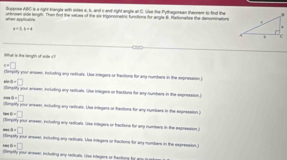 Suppose ABC is a right triangle with sides a, b, and c and right angle at C. Use the Pythagorean theorem to find the 
unknown side length. Then find the values of the six trigonometric functions for angle B. Rationalize the denominators 
when applicable.
a=3, b=4
What is the length of side c?
c=□
(Simplify your answer, including any radicals. Use integers or fractions for any numbers in the expression.)
sin B=□
(Simplify your answer, including any radicals. Use integers or fractions for any numbers in the expression.)
cos B=□
(Simplify your answer, including any radicals. Use integers or fractions for any numbers in the expression.)
tan B=□
(Simplify your answer, including any radicals. Use integers or fractions for any numbers in the expression.)
50 B=□
(Simplify your answer, including any radicals. Use integers or fractions for any numbers in the expression.)
csc B=□
(Simplify your answer, including any radicals. Use integers or fractions for any numb