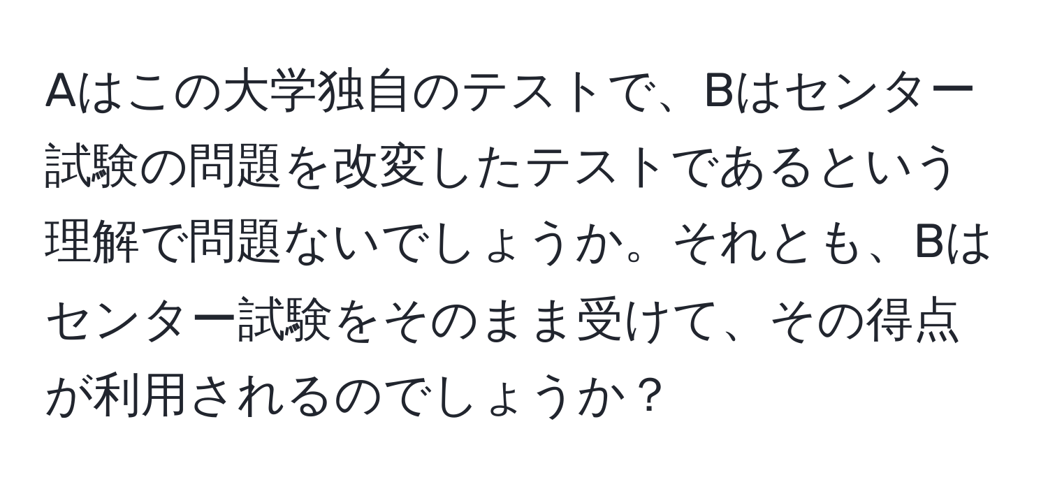 Aはこの大学独自のテストで、Bはセンター試験の問題を改変したテストであるという理解で問題ないでしょうか。それとも、Bはセンター試験をそのまま受けて、その得点が利用されるのでしょうか？