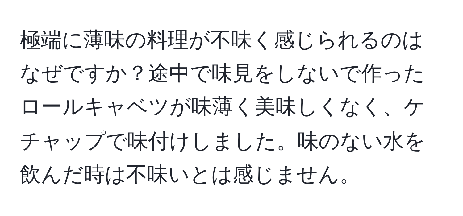 極端に薄味の料理が不味く感じられるのはなぜですか？途中で味見をしないで作ったロールキャベツが味薄く美味しくなく、ケチャップで味付けしました。味のない水を飲んだ時は不味いとは感じません。