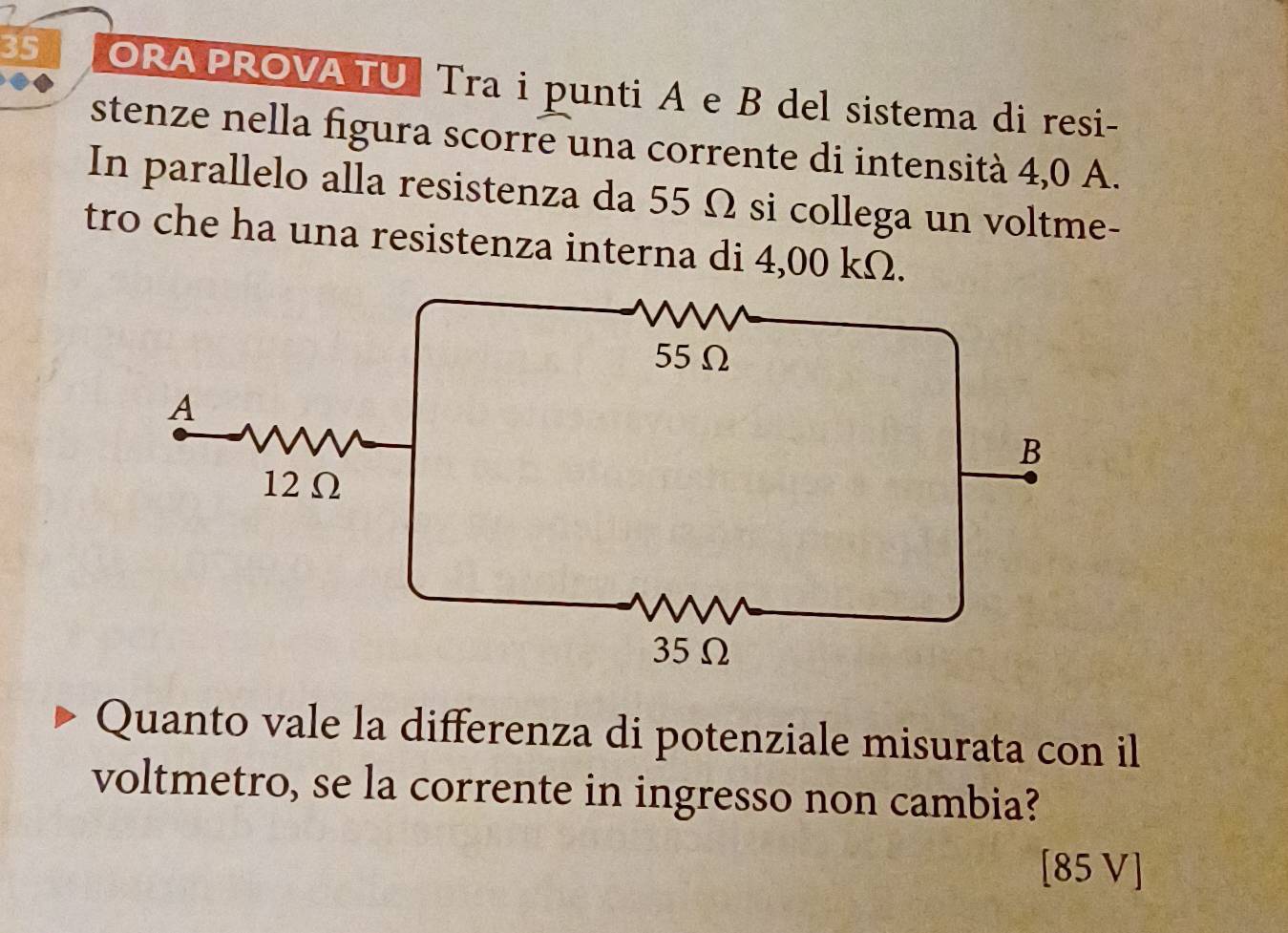 ORA PROVA TU Tra i punti A e B del sistema di resi- 
stenze nella figura scorre una corrente di intensità 4,0 A. 
In parallelo alla resistenza da 55 Ω si collega un voltme- 
tro che ha una resistenza interna di 4,00 kΩ. 
Quanto vale la differenza di potenziale misurata con il 
voltmetro, se la corrente in ingresso non cambia?
[85 V]