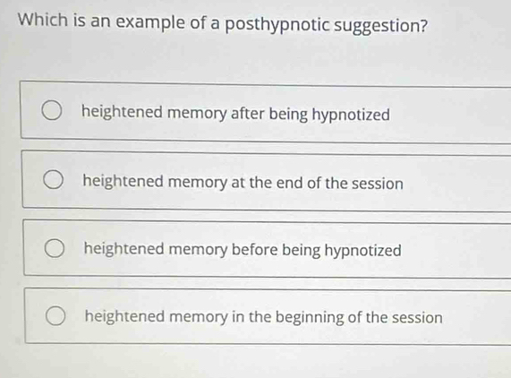 Which is an example of a posthypnotic suggestion?
heightened memory after being hypnotized
heightened memory at the end of the session
heightened memory before being hypnotized
heightened memory in the beginning of the session