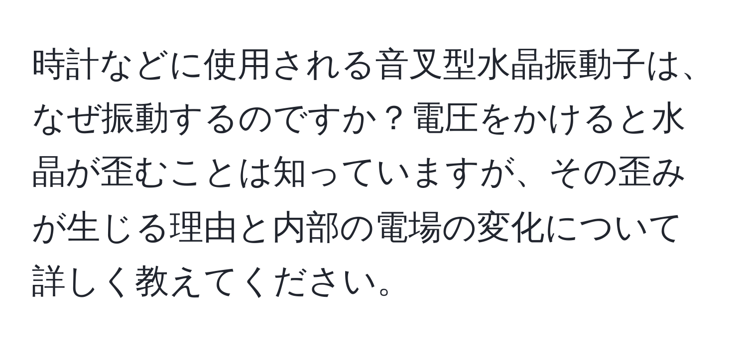 時計などに使用される音叉型水晶振動子は、なぜ振動するのですか？電圧をかけると水晶が歪むことは知っていますが、その歪みが生じる理由と内部の電場の変化について詳しく教えてください。