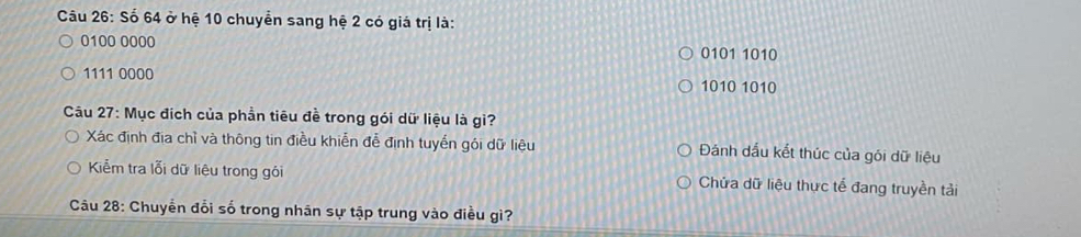 Số 64 ở hệ 10 chuyển sang hệ 2 có giá trị là:
0100 0000 0101 1010
1111 0000 1010 1010
Câu 27: Mục địch của phần tiêu đề trong gói dữ liệu là gì?
Xác định địa chỉ và thông tin điều khiễn đễ định tuyến gói dữ liệu Đánh dấu kết thúc của gói dữ liệu
Kiểm tra lỗi dữ liệu trong gói Chửa dữ liệu thực tế đang truyền tải
Câu 28: Chuyển đổi số trong nhân sự tập trung vào điều gì?