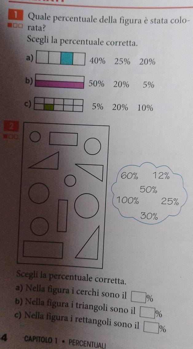 Quale percentuale della figura è stata colo-
rata?
Scegli la percentuale corretta.
a) 20%
40% 25%
b) Cl_2(g)+ 1/2 O_2(g)=CO_2(g)
a^(2k+1)
5%
c)
5% 20% 10%
Scegli la percentuale corretta.
a) Nella figura i cerchi sono il □ %
b) Nella figura i triangoli sono il □ ^circ  %
c) Nella figura i rettangoli sono il □ %
4 CAPITOLO 1 • PERCENTUALI