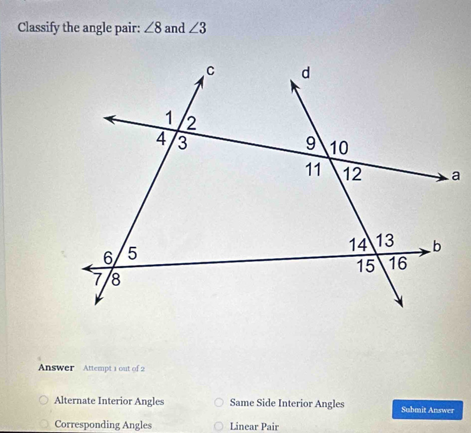 Classify the angle pair: ∠ 8 and ∠ 3
Answer Attempt 1 out of 2
Alternate Interior Angles Same Side Interior Angles
Submit Answer
Corresponding Angles Linear Pair