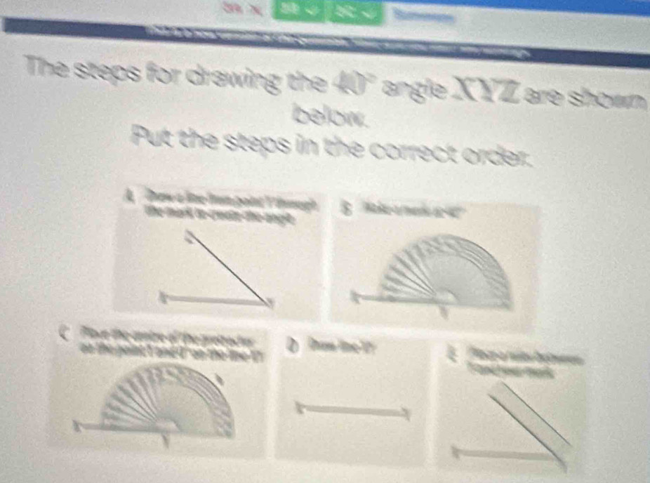 76 √[√
The steps for drawing the 40° angle XYZ are shown
below.
Put the steps in the correct order.
A Dnew a lime lm point V inugh B ' Mak a mere r 
the mark to create the angle .
Place the centre of the pretracher Dram line 1 E Plate a núes betwron
on the gaint t and d' on the lime ?? Fand w rk