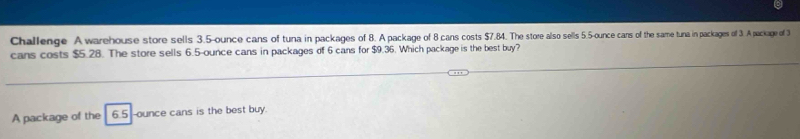 Challenge A warehouse store sells 3.5-ounce cans of tuna in packages of 8. A package of 8 cans costs $7.84. The store also sells 5.5-ounce cars of the same tuna in packages of 3. A package of 3
cans costs $5.28. The store sells 6.5-ounce cans in packages of 6 cans for $9.36. Which package is the best buy? 
A package of the 6.5-ounce cans is the best buy.