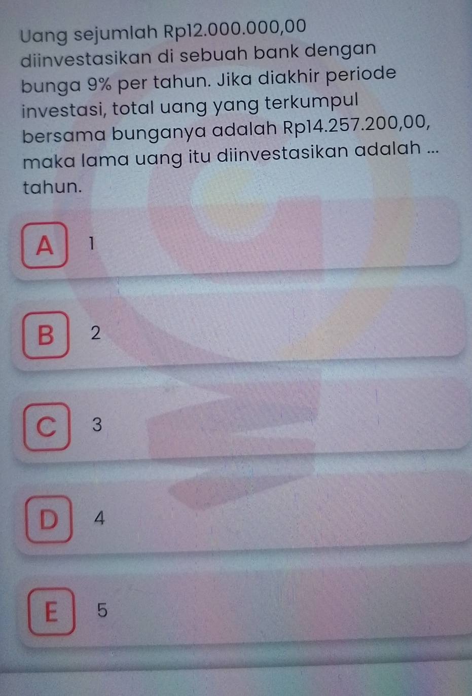 Uang sejumlah Rp12.000.000,00
diinvestasikan di sebuah bank dengan
bunga 9% per tahun. Jika diakhir periode
investasi, total uang yang terkumpul
bersama bunganya adalah Rp14.257.200,00,
maka lama uang itu diinvestasikan adalah ...
tahun.
A 1
B 2
C 3
a
D 4
E 15