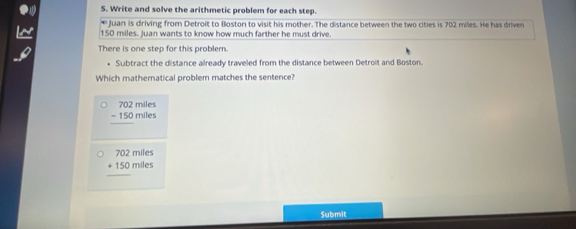 Write and solve the arithmetic problem for each step.
* Juan is driving from Detroit to Boston to visit his mother. The distance between the two cities is 702 miles. He has driven
150 miles. Juan wants to know how much farther he must drive.
There is one step for this problem.
Subtract the distance already traveled from the distance between Detroit and Boston.
Which mathematical problem matches the sentence?
beginarrayr 702miles -150miles hline endarray
702 miles
beginarrayr □  □ endarray
+150n hiles
Submit