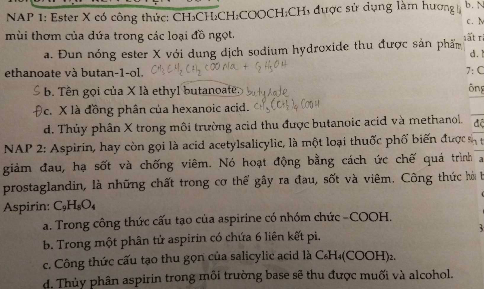 NAP 1: Ester X có công thức: CH₃CH₂CH₂COOCH₂CH₃ được sử dụng làm hương b. N
c. N
mùi thơm của dứa trong các loại đồ ngọt. lất rà
a. Đun nóng ester X với dung dịch sodium hydroxide thu được sản phẩm
d. 
ethanoate và butan-1-ol. 7· c
b. Tên gọi của X là ethyl butanoate.
ông
_
c. X là đồng phân của hexanoic acid.
d. Thủy phân X trong môi trường acid thu được butanoic acid và methanol. độ
NAP 2: Aspirin, hay còn gọi là acid acetylsalicylic, là một loại thuốc phố biến được sn t
giảm đau, hạ sốt và chống viêm. Nó hoạt động bằng cách ức chế quá trình a
prostaglandin, là những chất trong cơ thể gây ra đau, sốt và viêm. Công thức hói b
Aspirin: C_9H_8O_4
a. Trong công thức cấu tạo của aspirine có nhóm chức -COOH.
3
b. Trong một phân tử aspirin có chứa 6 liên kết pi.
c. Công thức cấu tạo thu gọn của salicylic acid là C₆H₄(COOH)₂.
d. Thủy phân aspirin trong môi trường base sẽ thu được muối và alcohol.