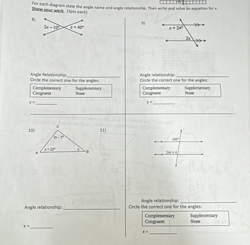 For each diagram state the angle name and angle relationship. Then write and solve an equation for x.
Show your work. (3pts each)
8)
9)
Angle Relationship:_ Angle relationship:_
Circle the correct one for the angles: Circle the correct one for the angles:
Complementary Supplementary Complementary Supplementary
Congruent None Congruent None
x= _
_ x=
_
11)
Angle relationship:_
Angle relationship: _Circle the correct one for the angles:
Complementary Supplementary
Congruent None
_ x=
x= _