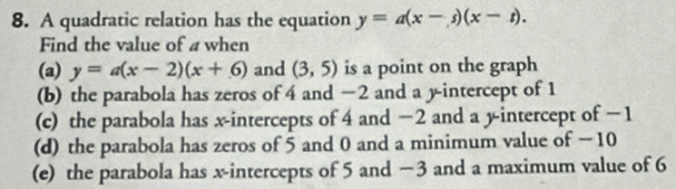 A quadratic relation has the equation y=a(x-s)(x-t). 
Find the value of a when
(a) y=a(x-2)(x+6) and (3,5) is a point on the graph
(b) the parabola has zeros of 4 and −2 and a y-intercept of 1
(c) the parabola has x-intercepts of 4 and −2 and a y-intercept of −1
(d) the parabola has zeros of 5 and 0 and a minimum value of − 10
(e) the parabola has x-intercepts of 5 and −3 and a maximum value of 6