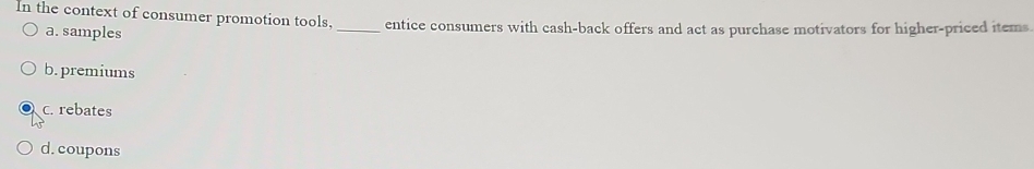 In the context of consumer promotion tools, _entice consumers with cash-back offers and act as purchase motivators for higher-priced items
a. samples
b. premiums
c. rebates
d. coupons