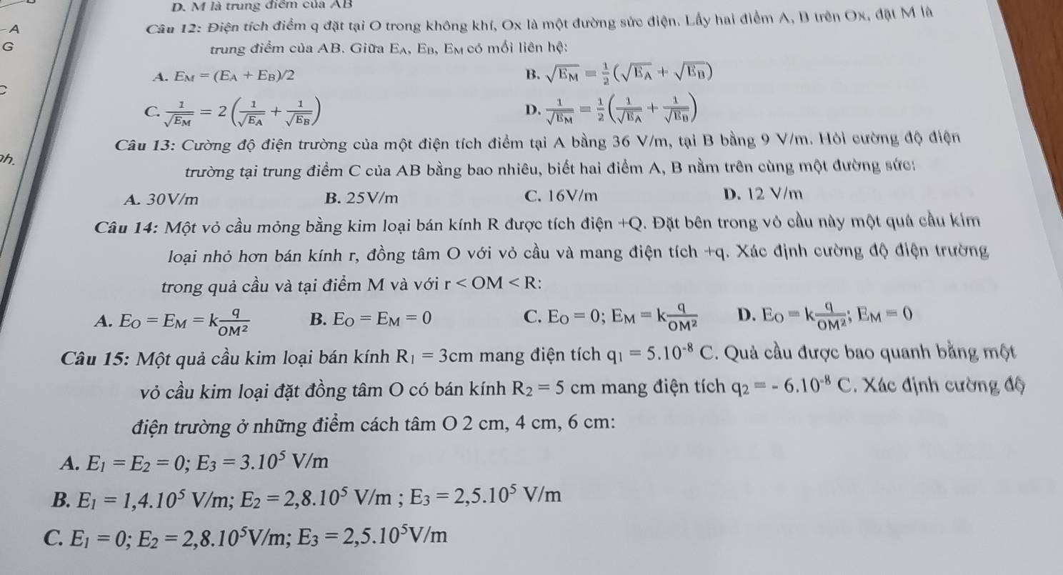 là trung điểm của AB
A
Câu 12: Điện tích điểm q đặt tại O trong không khí, Ox là một đường sức điện. Lầy hai điểm A, B trên Ox, đặt M là
G
trung điểm của AB. Giữa a 5 A, Eβ, Em có mối liên hệ:
A. E_M=(E_A+E_B)/2 B. sqrt(E_M)= 1/2 (sqrt(E_A)+sqrt(E_B))
C. frac 1sqrt(E_M)=2(frac 1sqrt(E_A)+frac 1sqrt(E_B)) frac 1sqrt(E_M)= 1/2 (frac 1sqrt(E_A)+frac 1sqrt(E_B))
D.
Câu 13: Cường độ điện trường của một điện tích điểm tại A bằng 36 V/m, tại B bằng 9 V/m. Hỏi cường độ điện
h.
trường tại trung điểm C của AB bằng bao nhiêu, biết hai điểm A, B nằm trên cùng một đường sức:
A. 30V/m B. 25V/m C. 16V/m D. 12 V/m
Câu 14: Một vỏ cầu mỏng bằng kim loại bán kính R được tích điện +Q. Đặt bên trong vỏ cầu này một quả cầu kim
loại nhỏ hơn bán kính r, đồng tâm O với vỏ cầu và mang điện tích +q. Xác định cường độ điện trường
trong quả cầu và tại điểm M và với r :
A. E_O=E_M=k q/OM^2  B. E_O=E_M=0 C. E_O=0;E_M=k q/OM^2  D. E_O=k q/OM^2 ;E_M=0
Câu 15: Một quả cầu kim loại bán kính R_1=3cm mang điện tích q_1=5.10^(-8)C. Quả cầu được bao quanh bằng một
vỏ cầu kim loại đặt đồng tâm O có bán kính R_2=5cm mang điện tích q_2=-6.10^(-8)C. Xác định cường độ
điện trường ở những điểm cách tâm O 2 cm, 4 cm, 6 cm:
A. E_1=E_2=0;E_3=3.10^5V/m
B. E_1=1,4.10^5V/m;E_2=2,8.10^5V/m;E_3=2,5.10^5V/m
C. E_1=0;E_2=2,8.10^5V/m;E_3=2,5.10^5V/m