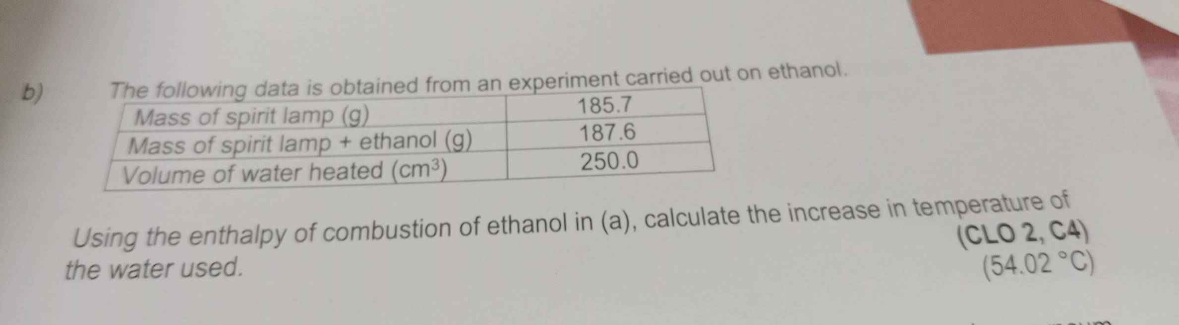 experiment carried out on ethanol.
Using the enthalpy of combustion of ethanol in (a), calculate the increase in temperature of
(CLO 2, C4)
the water used.
(54.02°C)