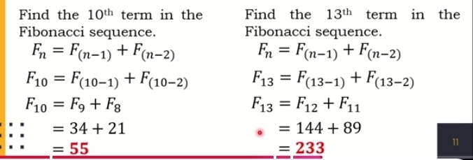 Find the 10^(th) term in the Find the 13^(th) term in the 
Fibonacci sequence. Fibonacci sequence.
F_n=F_(n-1)+F_(n-2)
F_n=F_(n-1)+F_(n-2)
F_10=F_(10-1)+F_(10-2) F_13=F_(13-1)+F_(13-2)
F_10=F_9+F_8
F_13=F_12+F_11
=34+21
=144+89
=55
=_ 233
11