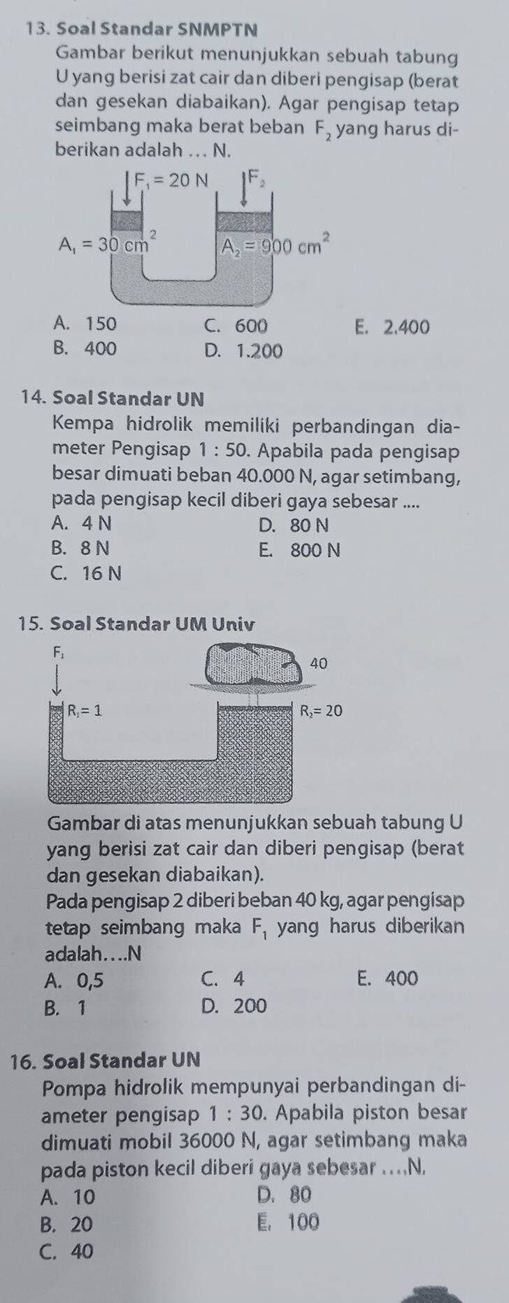 Soal Standar SNMPTN
Gambar berikut menunjukkan sebuah tabung
U yang berisi zat cair dan diberi pengisap (berat
dan gesekan diabaikan). Agar pengisap tetap
seimbang maka berat beban F_2 yang harus di-
berikan adalah .. N.
A. 150 C. 600 E. 2,400
B. 400 D. 1.200
14. Soal Standar UN
Kempa hidrolik memiliki perbandingan dia-
meter Pengisap 1:50. Apabila pada pengisap
besar dimuati beban 40.000 N, agar setimbang,
pada pengisap kecil diberi gaya sebesar ....
A. 4 N D. 80 N
B. 8 N E. 800 N
C. 16 N
15. Soal Standar UM Univ
Gambar di atas menunjukkan sebuah tabung U
yang berisi zat cair dan diberi pengisap (berat
dan gesekan diabaikan).
Pada pengisap 2 diberi beban 40 kg, agar pengisap
tetap seimbang maka F_1 yang harus diberikan
adalah....N
A. 0,5 C. 4 E. 400
B. 1 D. 200
16. Soal Standar UN
Pompa hidrolik mempunyai perbandingan di-
ameter pengisap 1:30. Apabila piston besar
dimuati mobil 36000 N, agar setimbang maka
pada piston kecil diberi gaya sebesar ..N,
A. 10 D. 80
B. 20 E, 100
C. 40