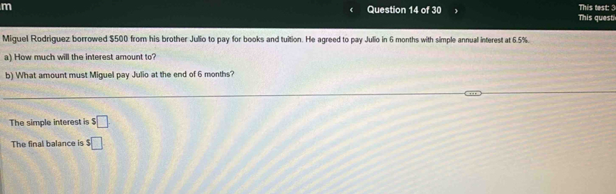 This test: 3 
This questi 
Miguel Rodriguez borrowed $500 from his brother Julio to pay for books and tuition. He agreed to pay Julio in 6 months with simple annual interest at 6.5%. 
a) How much will the interest amount to? 
b) What amount must Miguel pay Julio at the end of 6 months? 
The simple interest is $□. 
The final balance is $□