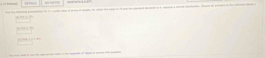 DETAILS MY NOTES UHSTAT4 8.E.071. 
Find the following probabilities for x= pulse rates of group of people, for which the mean is 74 and the standard deviation is 4. Assume a normal distribution. (Round all answers to four decimal places ) 
(a) P(X≤ 73)
(b) P(X≥ 79)
(c) Pf66≤ X≤ 84)
You may need to use the oppropriate table in the Appendix of Tables to answer this question.