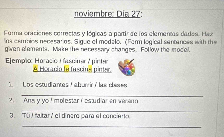 noviembre: Día 27: 
Forma oraciones correctas y lógicas a partir de los elementos dados. Haz 
los cambios necesarios. Sigue el modelo. (Form logical sentences with the 
given elements. Make the necessary changes, Follow the model. 
Ejemplo: Horacio / fascinar / pintar 
A Horacio le fascina pintar. 
1. Los estudiantes / aburrir / las clases 
_ 
2. Ana y yo / molestar / estudiar en verano 
_ 
3. Tú / faltar / el dinero para el concierto. 
_