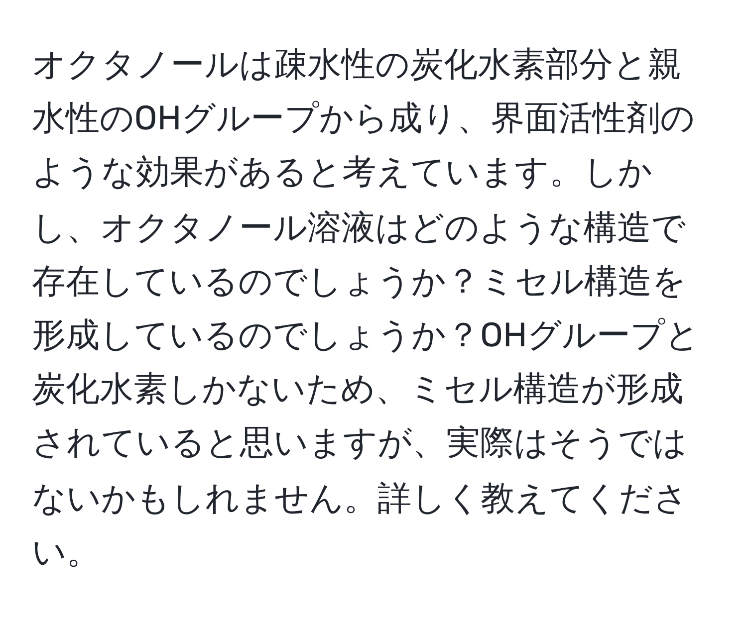 オクタノールは疎水性の炭化水素部分と親水性のOHグループから成り、界面活性剤のような効果があると考えています。しかし、オクタノール溶液はどのような構造で存在しているのでしょうか？ミセル構造を形成しているのでしょうか？OHグループと炭化水素しかないため、ミセル構造が形成されていると思いますが、実際はそうではないかもしれません。詳しく教えてください。