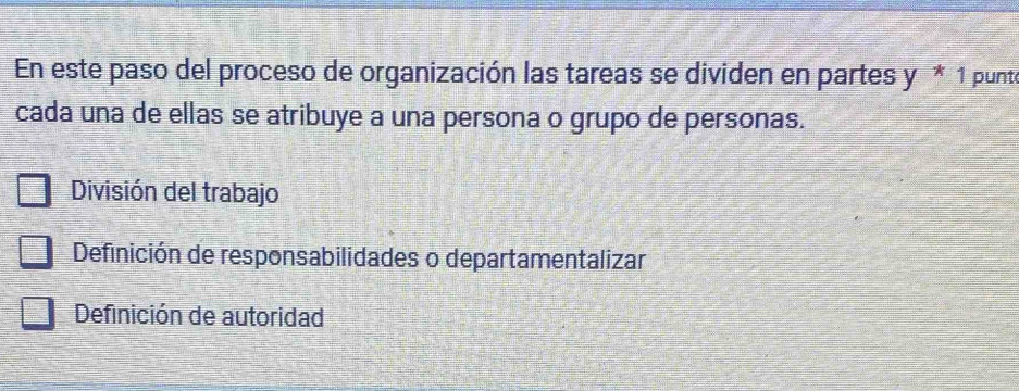 En este paso del proceso de organización las tareas se dividen en partes y*1 punt
cada una de ellas se atribuye a una persona o grupo de personas.
División del trabajo
Definición de responsabilidades o departamentalizar
Definición de autoridad