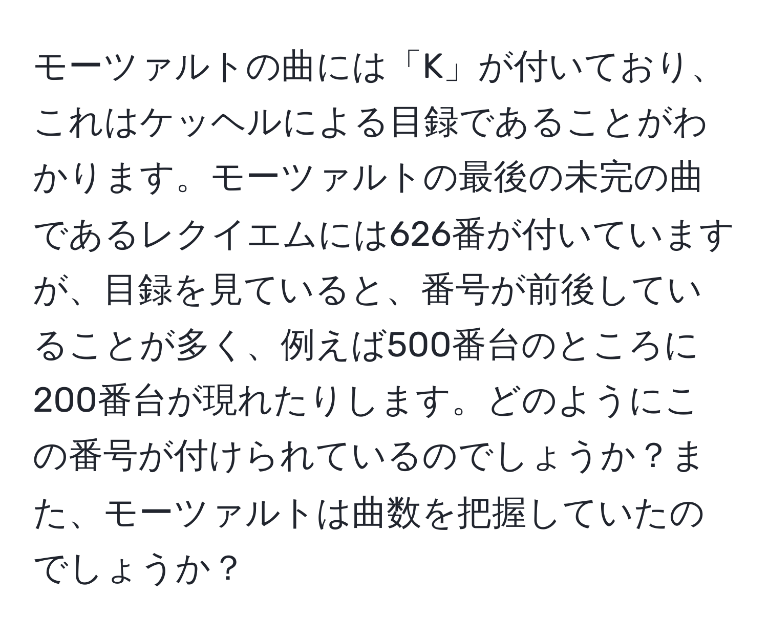 モーツァルトの曲には「K」が付いており、これはケッヘルによる目録であることがわかります。モーツァルトの最後の未完の曲であるレクイエムには626番が付いていますが、目録を見ていると、番号が前後していることが多く、例えば500番台のところに200番台が現れたりします。どのようにこの番号が付けられているのでしょうか？また、モーツァルトは曲数を把握していたのでしょうか？