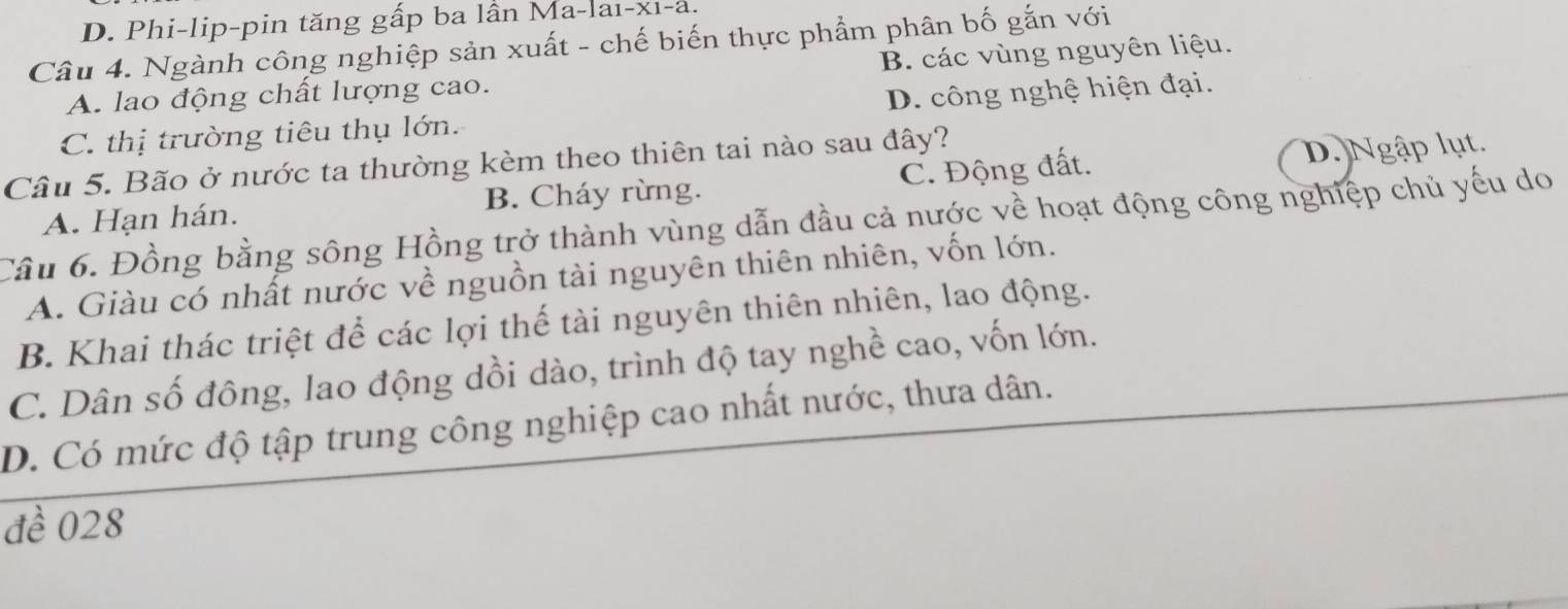 D. Phi-lip-pin tăng gấp ba lần Ma-lai-xı-a.
Câu 4. Ngành công nghiệp sản xuất - chế biến thực phẩm phân bố gắn với
A. lao động chất lượng cao. B. các vùng nguyên liệu.
C. thị trường tiêu thụ lớn. D. công nghệ hiện đại.
Câu 5. Bão ở nước ta thường kèm theo thiên tai nào sau đây?
A. Hạn hán. B. Cháy rừng. C. Động đất. D. Ngập lụt.
Câu 6. Đồng bằng sông Hồng trở thành vùng dẫn đầu cả nước về hoạt động công nghiệp chủ yếu do
A. Giàu có nhất nước về nguồn tài nguyên thiên nhiên, vốn lớn.
B. Khai thác triệt để các lợi thế tài nguyên thiên nhiên, lao động.
C. Dân số đông, lao động dồi dào, trình độ tay nghề cao, vốn lớn.
D. Có mức độ tập trung công nghiệp cao nhất nước, thưa dân.
đề 028