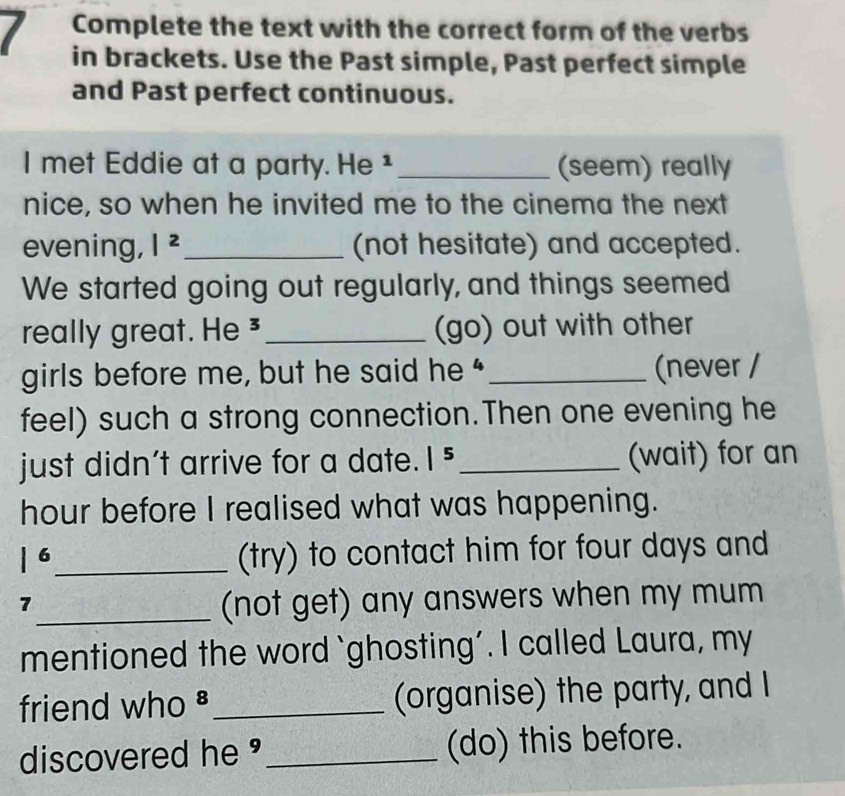 Complete the text with the correct form of the verbs 
in brackets. Use the Past simple, Past perfect simple 
and Past perfect continuous. 
I met Eddie at a party. He ¹ _(seem) really 
nice, so when he invited me to the cinema the next 
evening, |^2 _ (not hesitate) and accepted. 
We started going out regularly, and things seemed 
really great. He ³ _(go) out with other 
girls before me, but he said he“ _(never / 
feel) such a strong connection.Then one evening he 
just didn’t arrive for a date. |^5 _ (wait) for an
hour before I realised what was happening.
|^6 _ 
(try) to contact him for four days and 
7 
_(not get) any answers when my mum 
mentioned the word `ghosting’. I called Laura, my 
friend who §_ (organise) the party, and I 
discovered he _(do) this before.