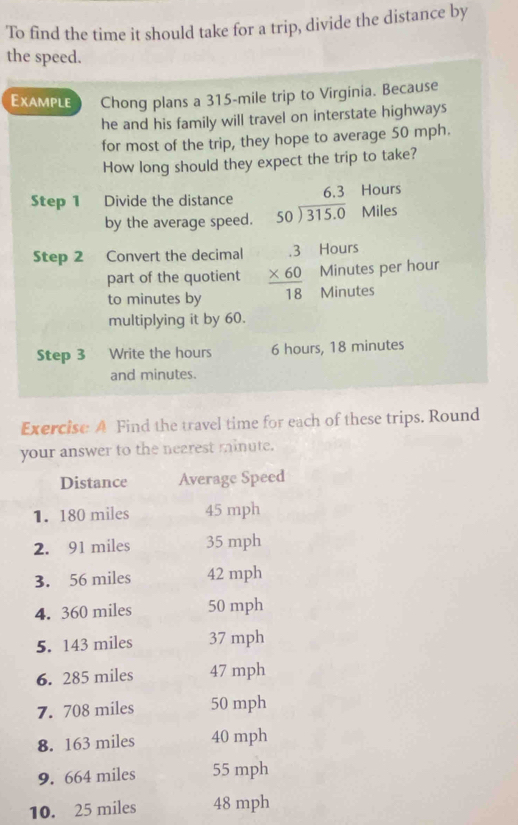 To find the time it should take for a trip, divide the distance by
the speed.
Example Chong plans a 315-mile trip to Virginia. Because
he and his family will travel on interstate highways
for most of the trip, they hope to average 50 mph.
How long should they expect the trip to take?
Hours
Step 1 Divide the distance beginarrayr 6.3 50encloselongdiv 315.0endarray Miles
by the average speed.
Hours
Step 2 Convert the decimal beginarrayr .3 * 60 hline 18endarray Minutes per hour
part of the quotient
to minutes by Minutes
multiplying it by 60.
Step 3 Write the hours 6 hours, 18 minutes
and minutes.
Exercise A Find the travel time for each of these trips. Round
your answer to the nearest minute.
Distance Average Speed
1. 180 miles 45 mph
2. 91 miles 35 mph
3. 56 miles 42 mph
4. 360 miles 50 mph
5. 143 miles 37 mph
6. 285 miles 47 mph
7. 708 miles 50 mph
8. 163 miles 40 mph
9. 664 miles 55 mph
10. 25 miles 48 mph