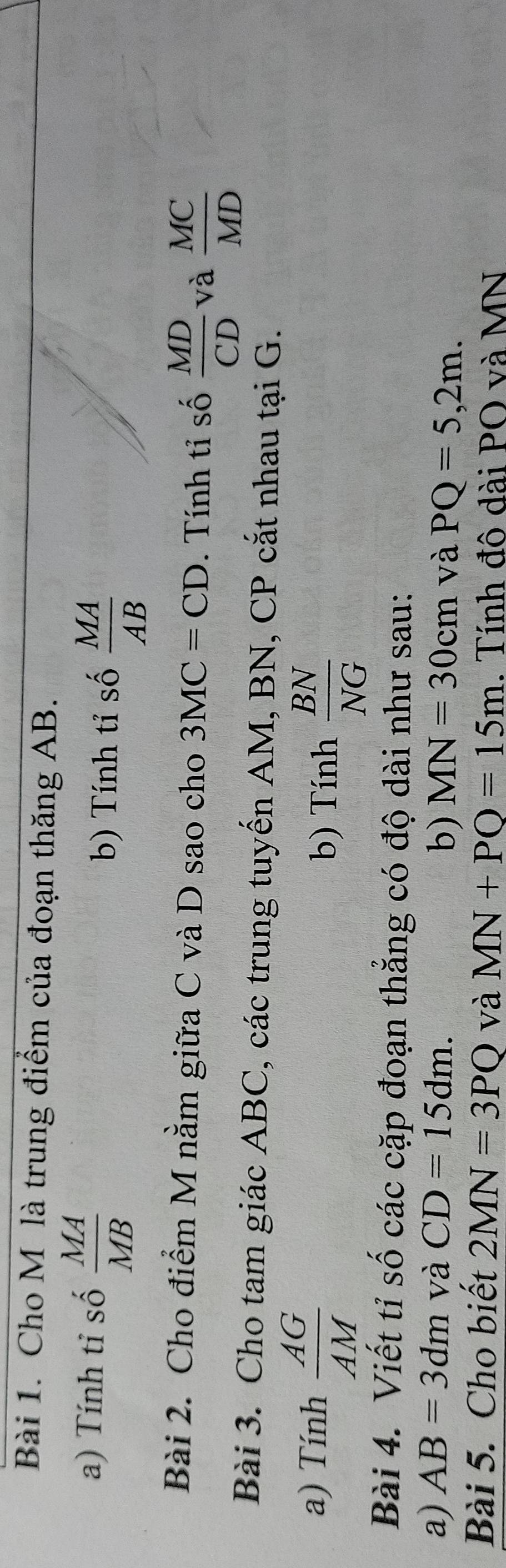 Cho M là trung điểm của đoạn thăng AB. 
a) Tính tỉ số  MA/MB 
b) Tính tỉ số  MA/AB 
Bài 2. Cho điểm M nằm giữa C và D sao cho 3MC=CD. Tính tỉ số  MD/CD  và  MC/MD 
Bài 3. Cho tam giác ABC, các trung tuyến AM, BN, CP cắt nhau tại G. 
a) Tính  AG/AM  b) Tính  BN/NG 
Bài 4. Viết tỉ số các cặp đoạn thẳng có độ dài như sau: 
a) AB=3dm và CD=15dm. 
b) MN=30cm và PQ=5,2m. 
Bài 5. Cho biết 2MN=3PQ và MN+PQ=15m. Tính đô dài PO và MN