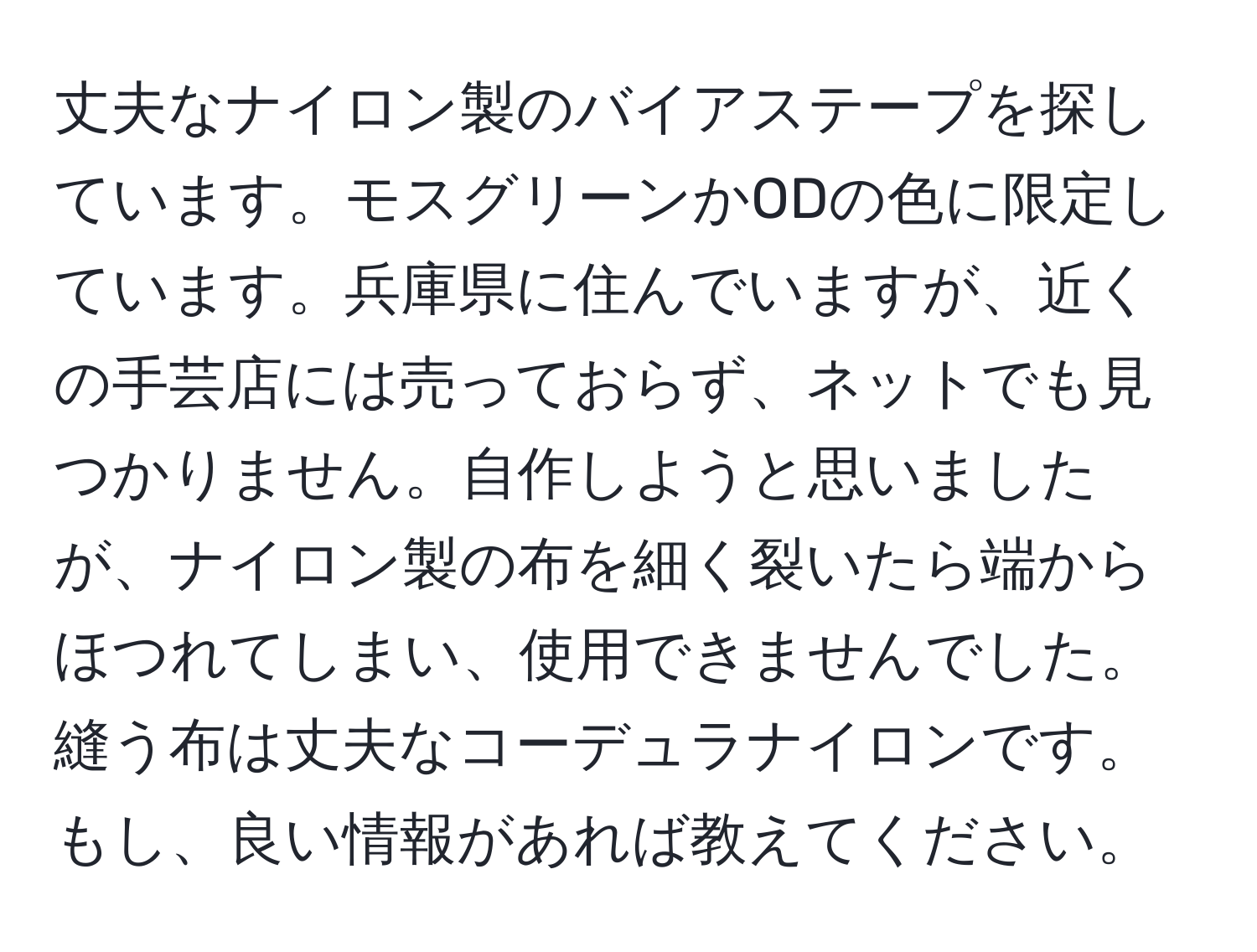 丈夫なナイロン製のバイアステープを探しています。モスグリーンかODの色に限定しています。兵庫県に住んでいますが、近くの手芸店には売っておらず、ネットでも見つかりません。自作しようと思いましたが、ナイロン製の布を細く裂いたら端からほつれてしまい、使用できませんでした。縫う布は丈夫なコーデュラナイロンです。もし、良い情報があれば教えてください。