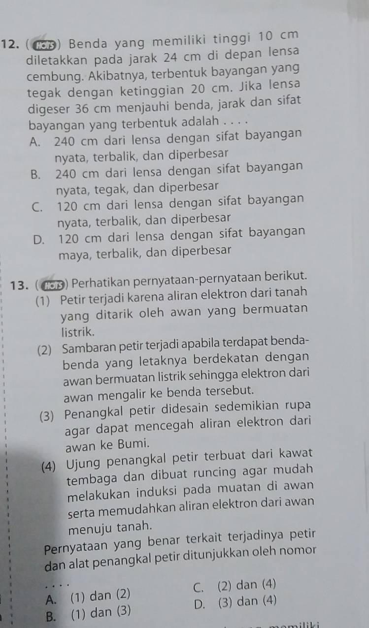 (1p) Benda yang memiliki tinggi 10 cm
diletakkan pada jarak 24 cm di depan lensa
cembung. Akibatnya, terbentuk bayangan yang
tegak dengan ketinggian 20 cm. Jika lensa
digeser 36 cm menjauhi benda, jarak dan sifat
bayangan yang terbentuk adalah . . . .
A. 240 cm dari lensa dengan sifat bayangan
nyata, terbalik, dan diperbesar
B. 240 cm dari lensa dengan sifat bayangan
nyata, tegak, dan diperbesar
C. 120 cm dari lensa dengan sifat bayangan
nyata, terbalik, dan diperbesar
D. 120 cm dari lensa dengan sifat bayangan
maya, terbalik, dan diperbesar
13. (483) Perhatikan pernyataan-pernyataan berikut.
(1) Petir terjadi karena aliran elektron dari tanah
yang ditarik oleh awan yang bermuatan
listrik.
(2) Sambaran petir terjadi apabila terdapat benda-
benda yang letaknya berdekatan dengan
awan bermuatan listrik sehingga elektron dari
awan mengalir ke benda tersebut.
(3) Penangkal petir didesain sedemikian rupa
agar dapat mencegah aliran elektron dari
awan ke Bumi.
(4) Ujung penangkal petir terbuat dari kawat
tembaga dan dibuat runcing agar mudah
melakukan induksi pada muatan di awan
serta memudahkan aliran elektron dari awan
menuju tanah.
Pernyataan yang benar terkait terjadinya petir
dan alat penangkal petir ditunjukkan oleh nomor
A. (1) dan (2) C. (2) dan (4)
B. (1) dan (3) D. (3) dan (4)