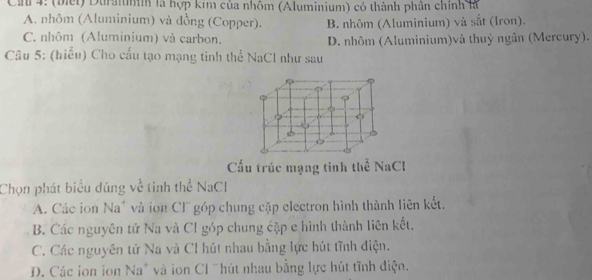 Cau 4: (biết) Duraiumih là hợp kim của nhôm (Aluminium) có thành phần chính là
A. nhôm (Aluminium) và đồng (Copper). B. nhôm (Aluminium) và sắt (Iron).
C. nhôm (Aluminium) và carbon. D. nhôm (Aluminium)và thuỷ ngân (Mercury).
Câu 5: (hiểu) Cho cấu tạo mạng tinh thể NaCl như sau
Cấu trúc mạng tinh thể NaCl
Chọn phát biểu đúng về tinh thể NaCl
A. Các ion Na* và ion CF góp chung cặp electron hình thành liên kết.
B. Các nguyên tử Na và Cl góp chung cặp e hình thành liên kết.
C. Các nguyên tử Na và Cl hút nhau bằng lực hút tĩnh điện.
D. Các ion ion Na* và ion Cl "hút nhau bằng lực hút tĩnh diện.