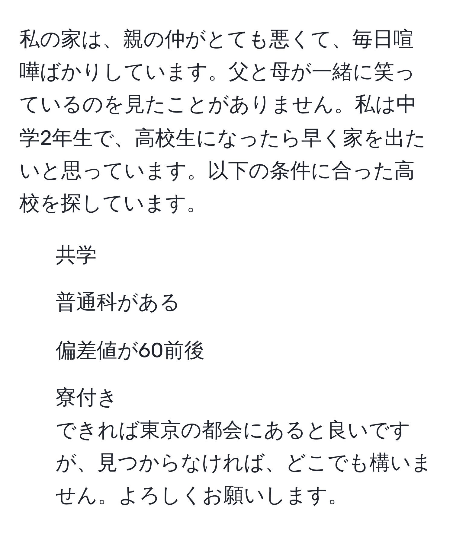 私の家は、親の仲がとても悪くて、毎日喧嘩ばかりしています。父と母が一緒に笑っているのを見たことがありません。私は中学2年生で、高校生になったら早く家を出たいと思っています。以下の条件に合った高校を探しています。  
1. 共学  
2. 普通科がある  
3. 偏差値が60前後  
4. 寮付き  
できれば東京の都会にあると良いですが、見つからなければ、どこでも構いません。よろしくお願いします。