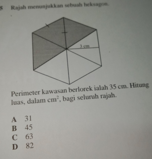 Rajah menunjukkan sebuah heksagon.
Perimeter kawasan berlorek ialah 35 cm. Hitung
luas, dalam cm^2 , bagi seluruh rajah.
A 31
B 45
C 63
D 82