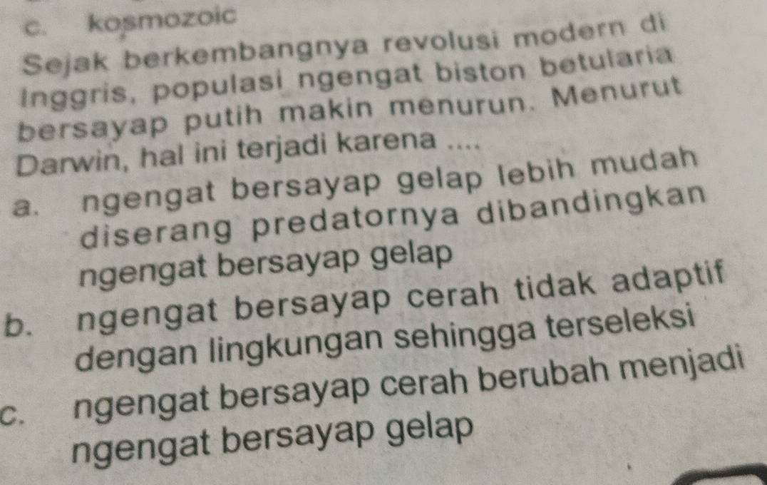 c. kosmozoic
Sejak berkembangnya revolusi modern di
Inggris, populasi ngengat biston betularia
bersayap putih makin menurun. Menurut
Darwin, hal ini terjadi karena ....
a. ngengat bersayap gelap lebih mudah
diserang predatornya dibandingkan
ngengat bersayap gelap
b. ngengat bersayap cerah tidak adaptif
dengan lingkungan sehingga terseleksi
c. ngengat bersayap cerah berubah menjadi
ngengat bersayap gelap