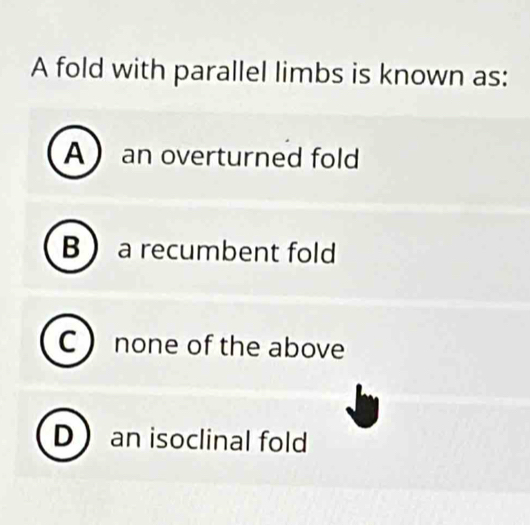 A fold with parallel limbs is known as:
A an overturned fold
B  a recumbent fold
C  none of the above
D an isoclinal fold