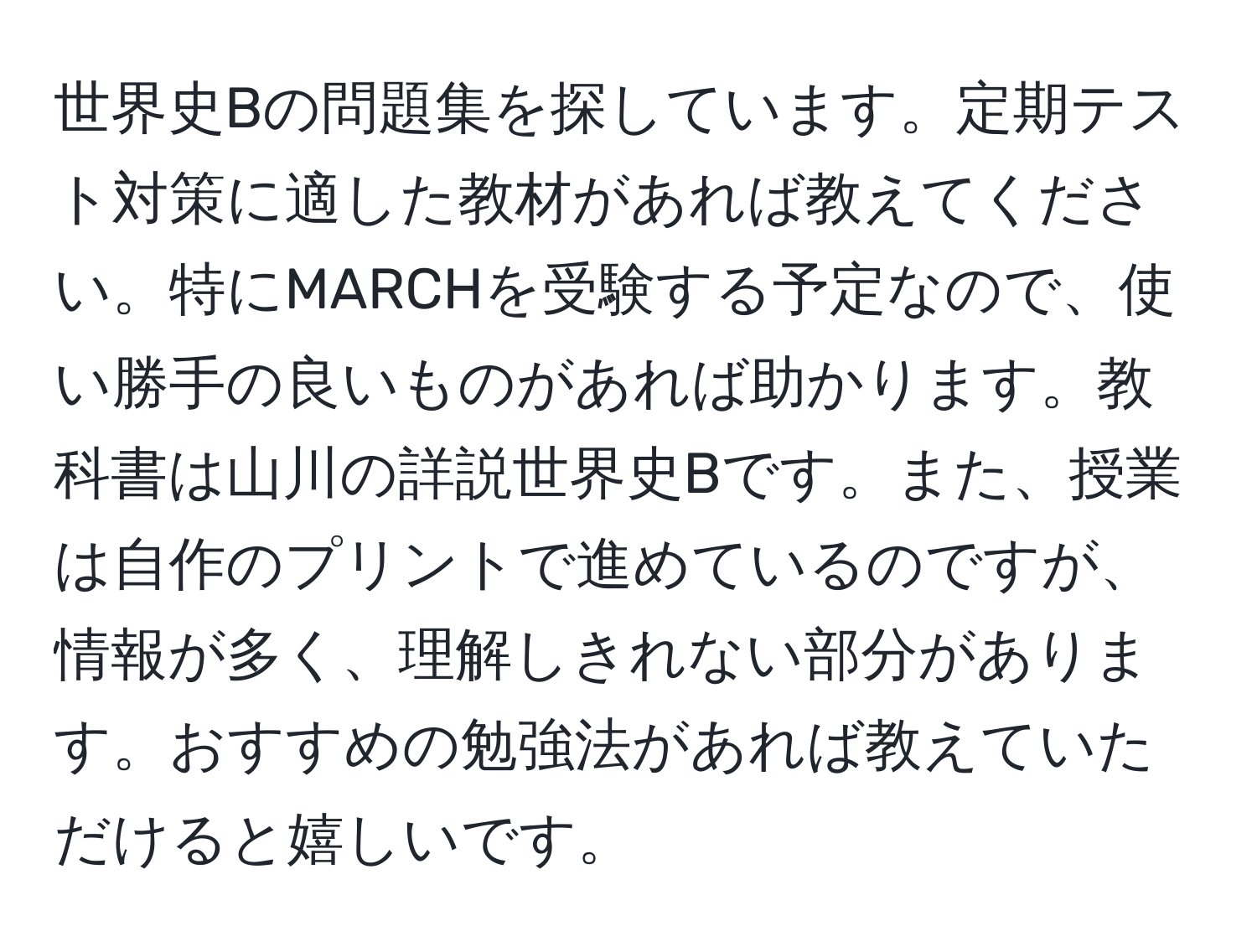 世界史Bの問題集を探しています。定期テスト対策に適した教材があれば教えてください。特にMARCHを受験する予定なので、使い勝手の良いものがあれば助かります。教科書は山川の詳説世界史Bです。また、授業は自作のプリントで進めているのですが、情報が多く、理解しきれない部分があります。おすすめの勉強法があれば教えていただけると嬉しいです。