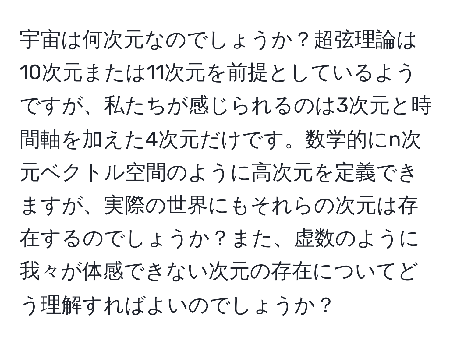 宇宙は何次元なのでしょうか？超弦理論は10次元または11次元を前提としているようですが、私たちが感じられるのは3次元と時間軸を加えた4次元だけです。数学的にn次元ベクトル空間のように高次元を定義できますが、実際の世界にもそれらの次元は存在するのでしょうか？また、虚数のように我々が体感できない次元の存在についてどう理解すればよいのでしょうか？