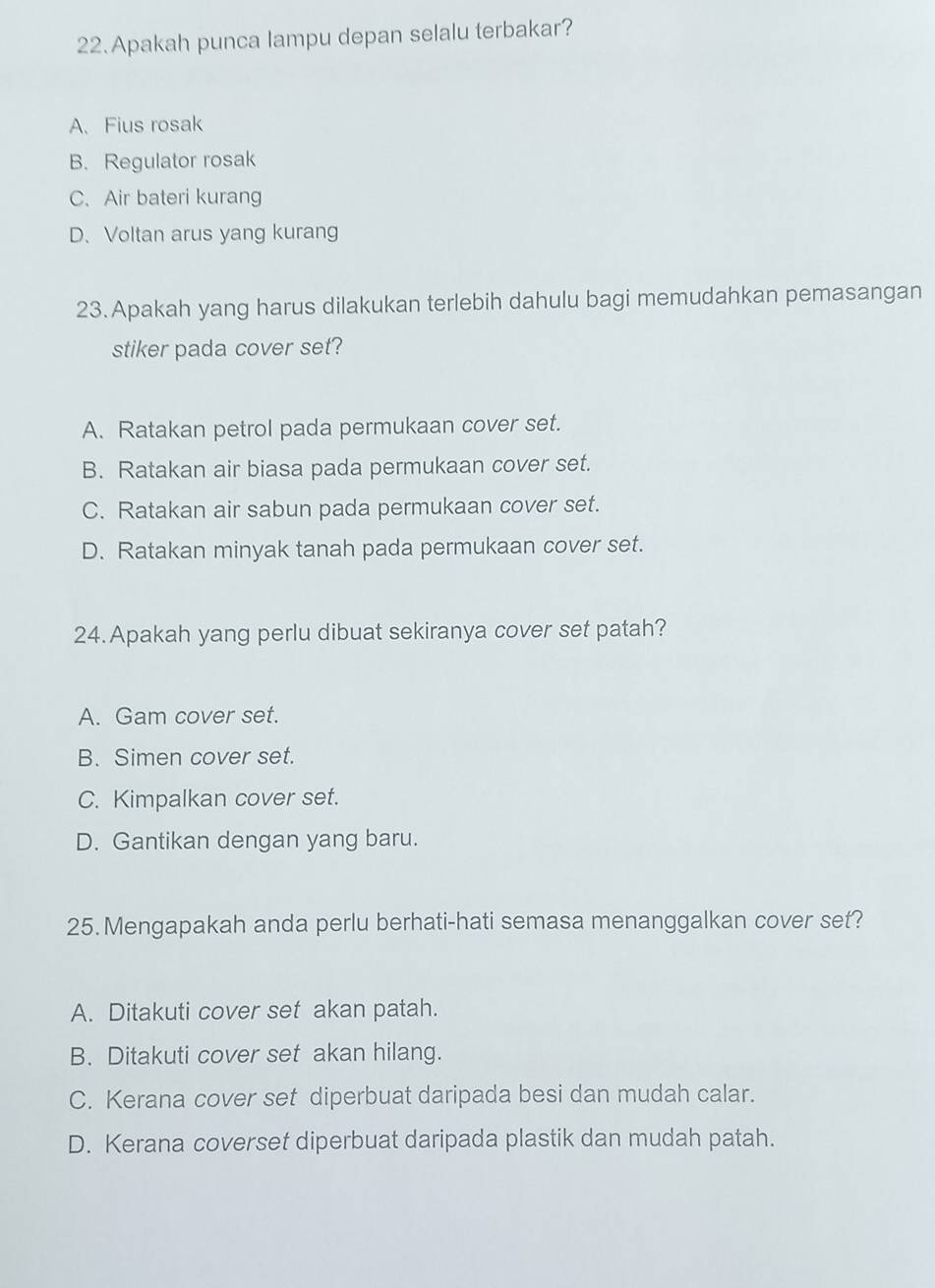 Apakah punca lampu depan selalu terbakar?
A. Fius rosak
B. Regulator rosak
C、 Air bateri kurang
D、 Voltan arus yang kurang
23.Apakah yang harus dilakukan terlebih dahulu bagi memudahkan pemasangan
stiker pada cover set?
A. Ratakan petrol pada permukaan cover set.
B. Ratakan air biasa pada permukaan cover set.
C. Ratakan air sabun pada permukaan cover set.
D. Ratakan minyak tanah pada permukaan cover set.
24.Apakah yang perlu dibuat sekiranya cover set patah?
A. Gam cover set.
B. Simen cover set.
C. Kimpalkan cover set.
D. Gantikan dengan yang baru.
25.Mengapakah anda perlu berhati-hati semasa menanggalkan cover set?
A. Ditakuti cover set akan patah.
B. Ditakuti cover set akan hilang.
C. Kerana cover set diperbuat daripada besi dan mudah calar.
D. Kerana coverset diperbuat daripada plastik dan mudah patah.