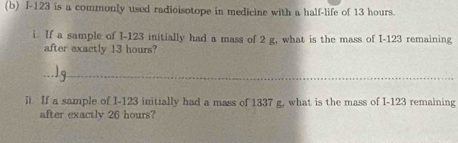 I-123 is a commonly used radioisotope in medicine with a half-life of 13 hours. 
i If a sample of I-123 initially had a mass of 2 g, what is the mass of I-123 remaining 
after exactly 13 hours? 
_ 
i If a sample of I-123 initially had a mass of 1337 g, what is the mass of I-123 remaining 
after exactly 26 hours?