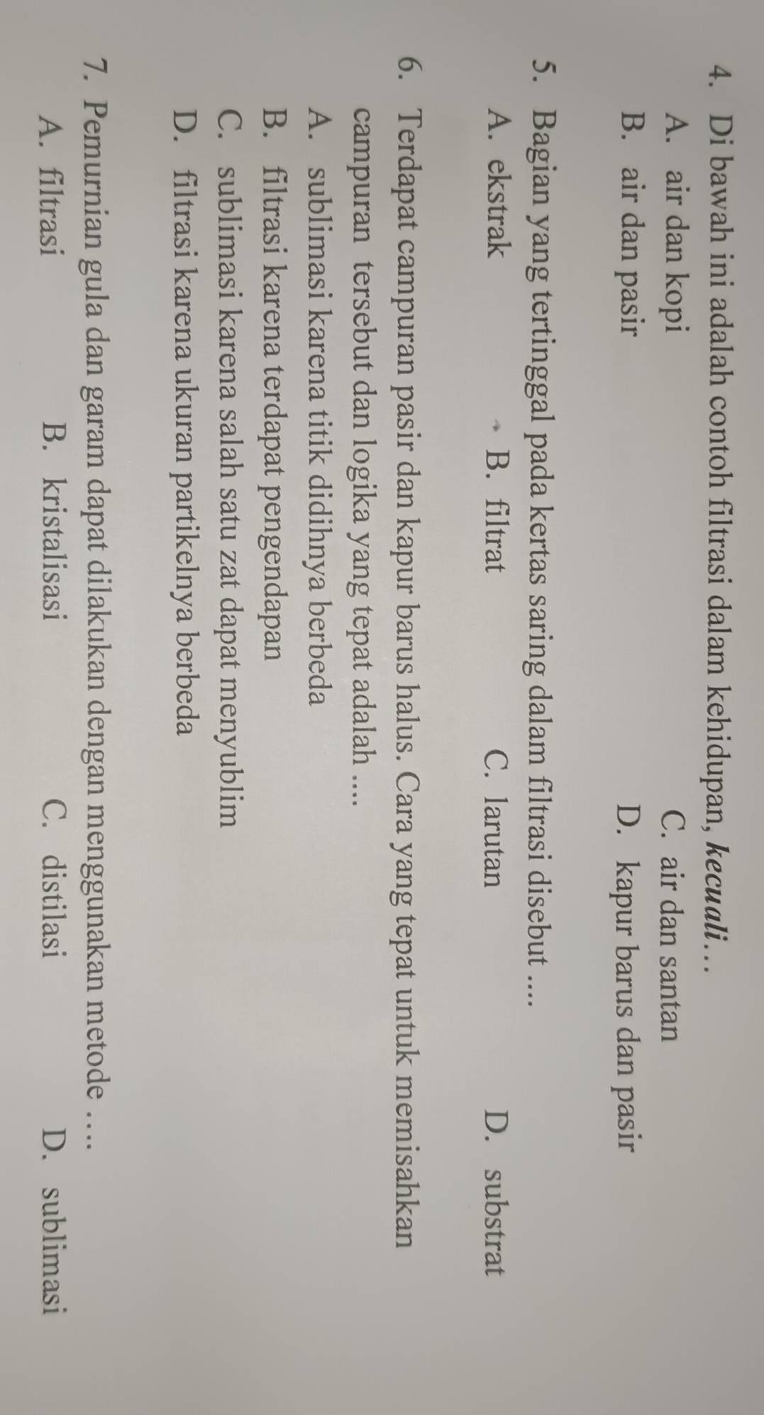 Di bawah ini adalah contoh filtrasi dalam kehidupan, kecuali…
A. air dan kopi C. air dan santan
B. air dan pasir D. kapur barus dan pasir
5. Bagian yang tertinggal pada kertas saring dalam filtrasi disebut ....
A. ekstrak B. filtrat C. larutan D. substrat
6. Terdapat campuran pasir dan kapur barus halus. Cara yang tepat untuk memisahkan
campuran tersebut dan logika yang tepat adalah ....
A. sublimasi karena titik didihnya berbeda
B. filtrasi karena terdapat pengendapan
C. sublimasi karena salah satu zat dapat menyublim
D. filtrasi karena ukuran partikelnya berbeda
7. Pemurnian gula dan garam dapat dilakukan dengan menggunakan metode …..
A. filtrasi B. kristalisasi C. distilasi D. sublimasi